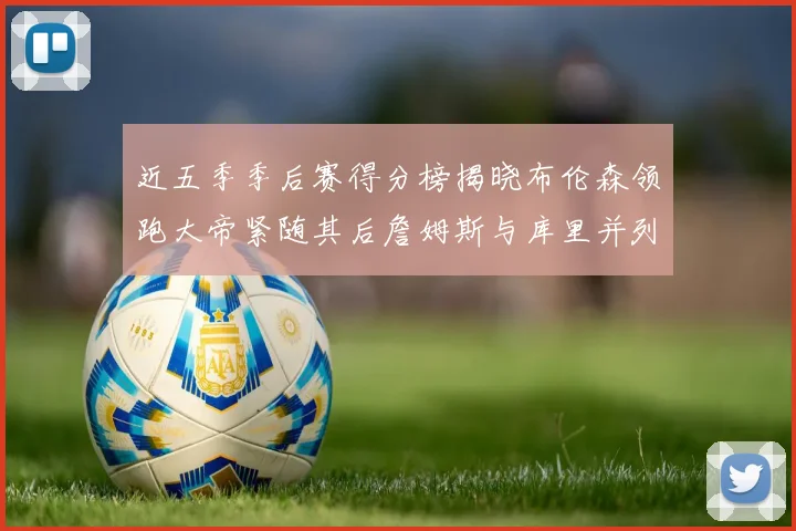 近五季季后赛得分榜揭晓布伦森领跑大帝紧随其后詹姆斯与库里并列第四