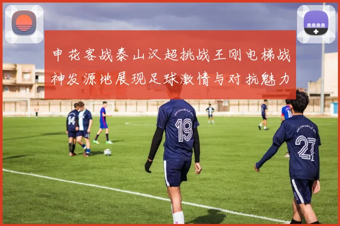 申花客战泰山汉超挑战王刚电梯战神发源地展现足球激情与对抗魅力