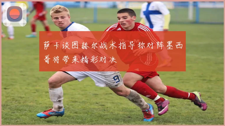 萨卡谈图赫尔战术指导称对阵墨西哥将带来精彩对决