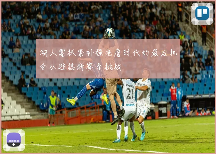 湖人需抓紧补强老詹时代的最后机会以迎接新赛季挑战