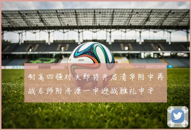 耐高四强对决即将开启清华附中再战东师附济源一中迎战雅礼中学