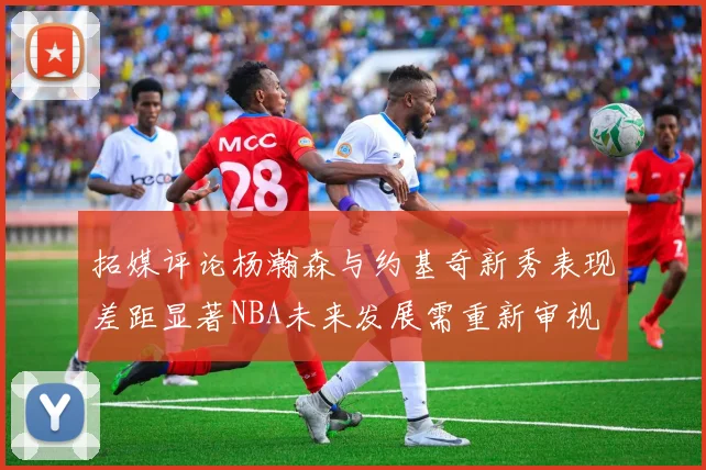 拓媒评论杨瀚森与约基奇新秀表现差距显著NBA未来发展需重新审视