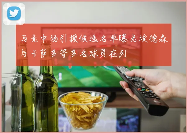 马竞中场引援候选名单曝光埃德森与卡萨多等多名球员在列