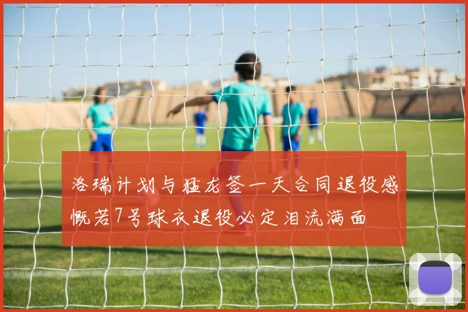 洛瑞计划与猛龙签一天合同退役感慨若7号球衣退役必定泪流满面
