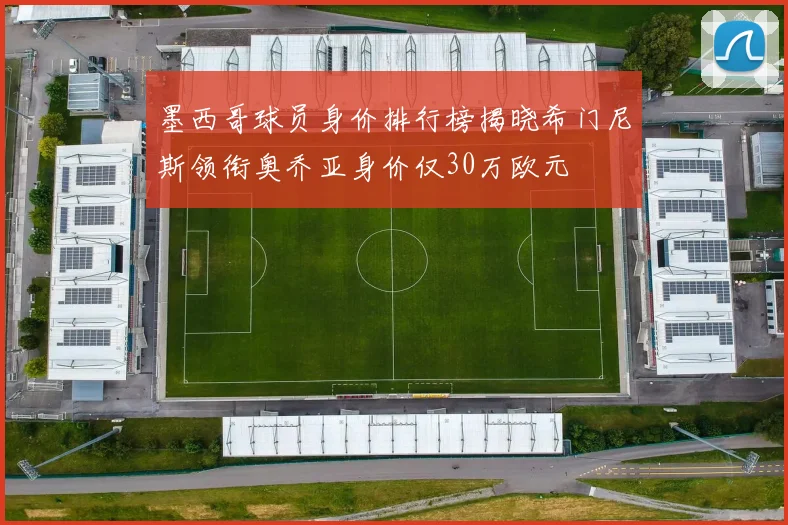墨西哥球员身价排行榜揭晓希门尼斯领衔奥乔亚身价仅30万欧元