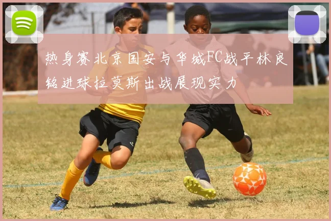 热身赛北京国安与华城FC战平林良铭进球拉莫斯出战展现实力