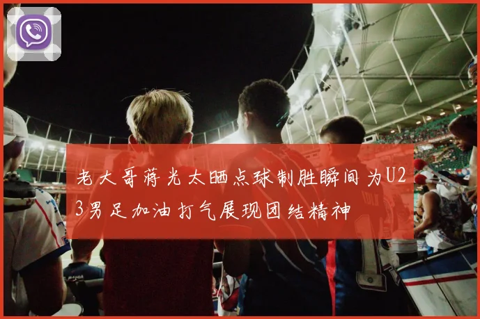 老大哥蒋光太晒点球制胜瞬间为U23男足加油打气展现团结精神