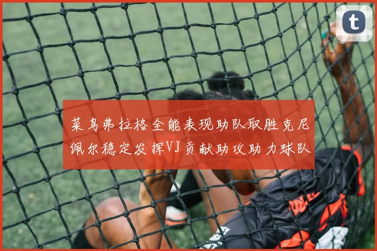 菜鸟弗拉格全能表现助队取胜克尼佩尔稳定发挥VJ贡献助攻助力球队进攻