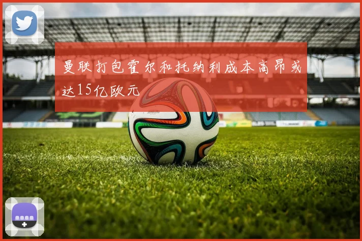 曼联打包霍尔和托纳利成本高昂或达15亿欧元