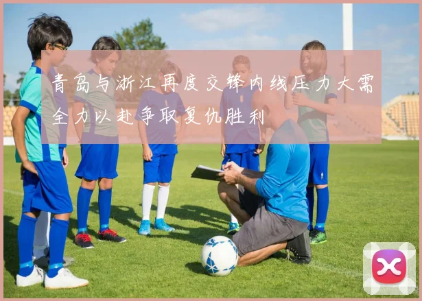 青岛与浙江再度交锋内线压力大需全力以赴争取复仇胜利
