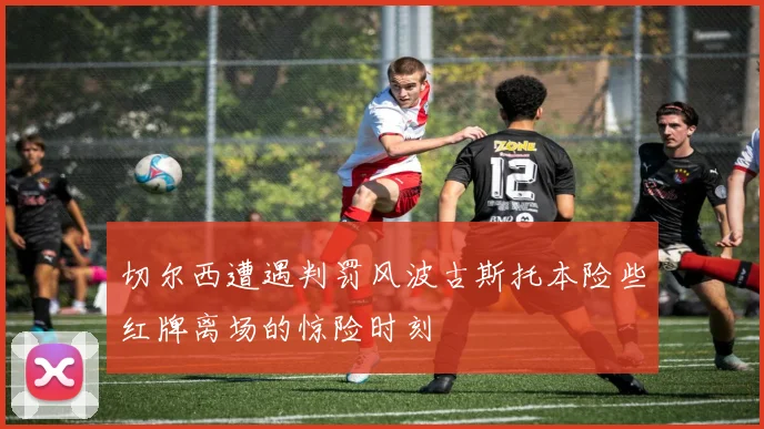 切尔西遭遇判罚风波古斯托本险些红牌离场的惊险时刻