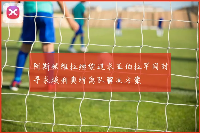 阿斯顿维拉继续追求亚伯拉罕同时寻求埃利奥特离队解决方案